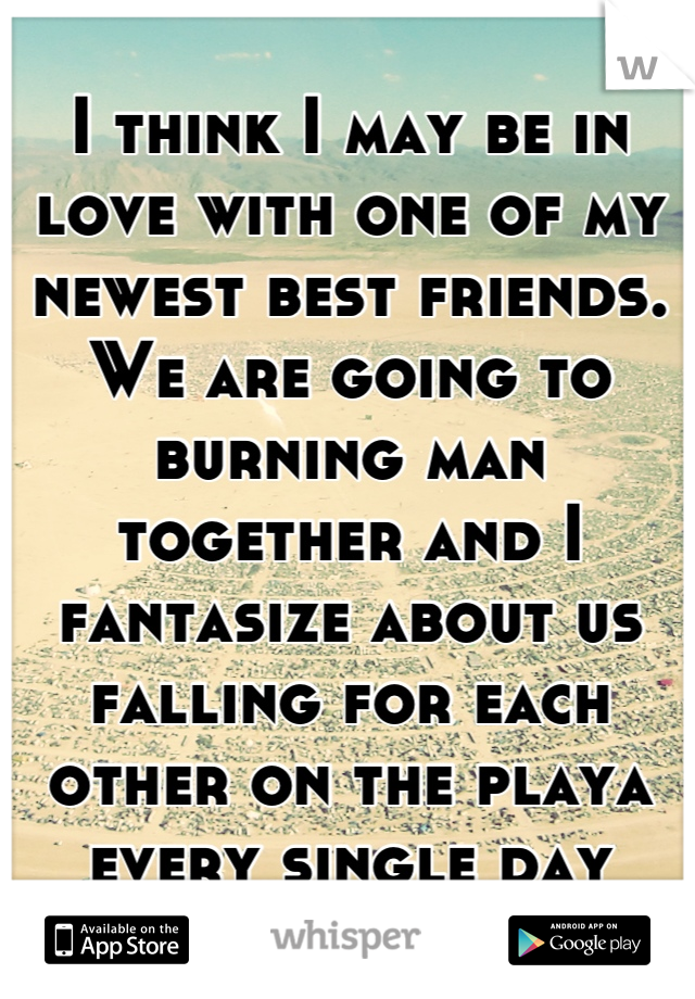 I think I may be in love with one of my newest best friends. We are going to burning man together and I fantasize about us falling for each other on the playa every single day