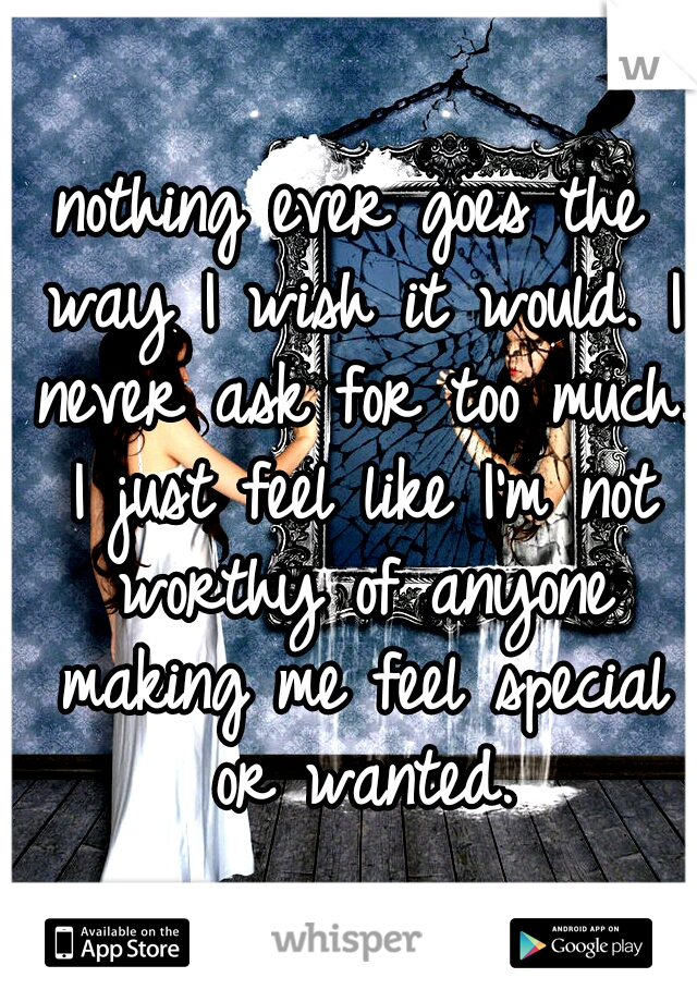 nothing ever goes the way I wish it would. I never ask for too much. I just feel like I'm not worthy of anyone making me feel special or wanted.