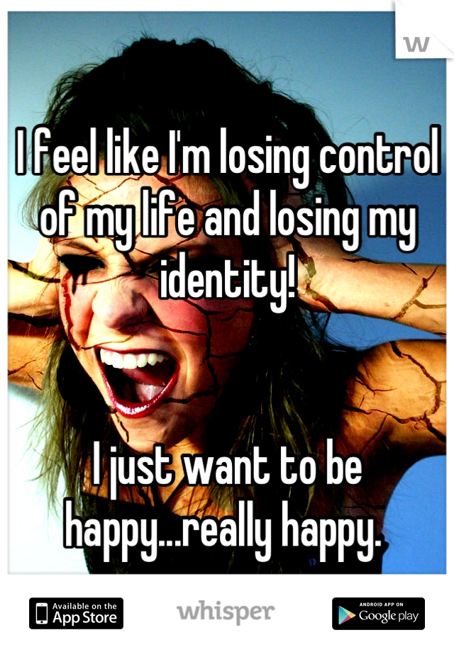 I feel like I'm losing control of my life and losing my identity! 


I just want to be happy...really happy. 