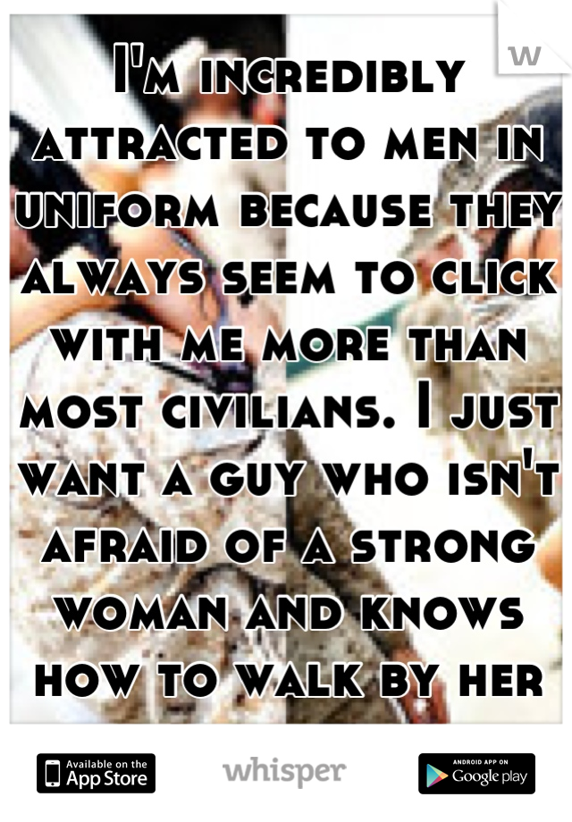 I'm incredibly attracted to men in uniform because they always seem to click with me more than most civilians. I just want a guy who isn't afraid of a strong woman and knows how to walk by her side. 