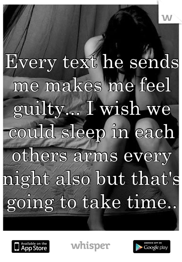 Every text he sends me makes me feel guilty... I wish we could sleep in each  others arms every night also but that's going to take time..