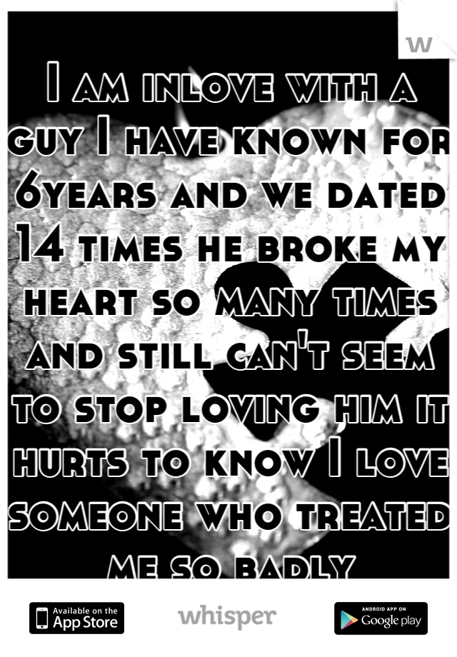 I am inlove with a guy I have known for 6years and we dated 14 times he broke my heart so many times and still can't seem to stop loving him it hurts to know I love someone who treated me so badly