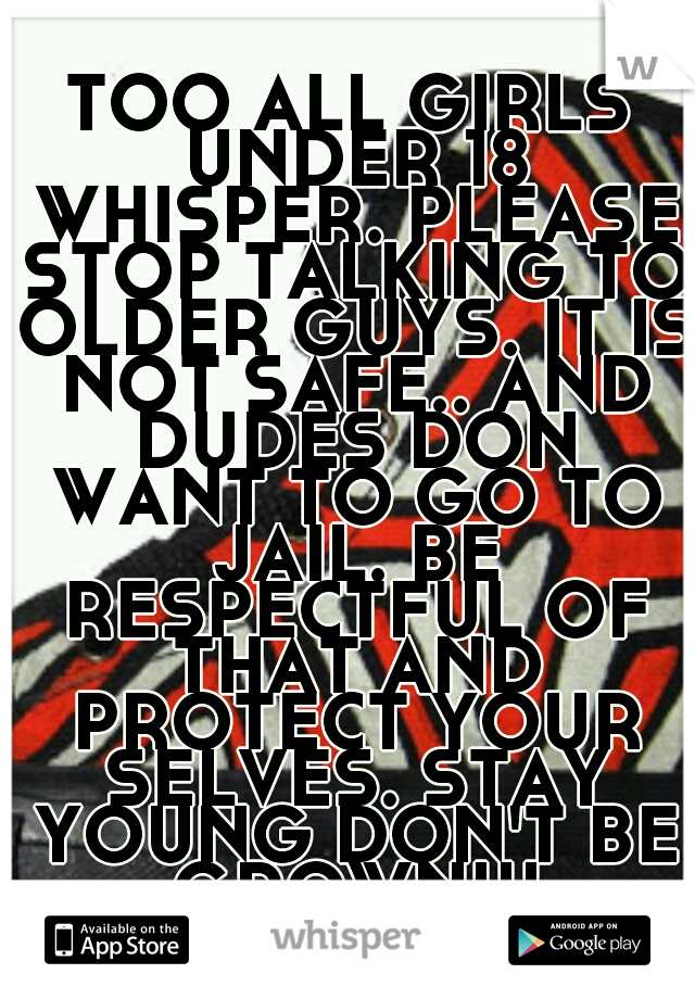 TOO ALL GIRLS UNDER 18 WHISPER. PLEASE STOP TALKING TO OLDER GUYS. IT IS NOT SAFE.. AND DUDES DON WANT TO GO TO JAIL. BE RESPECTFUL OF THAT AND PROTECT YOUR SELVES. STAY YOUNG DON'T BE GROWN!!!