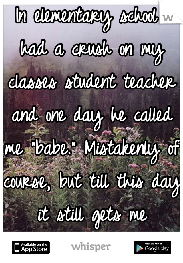 In elementary school I had a crush on my classes student teacher and one day he called me "babe." Mistakenly of course, but till this day it still gets me flustered. 