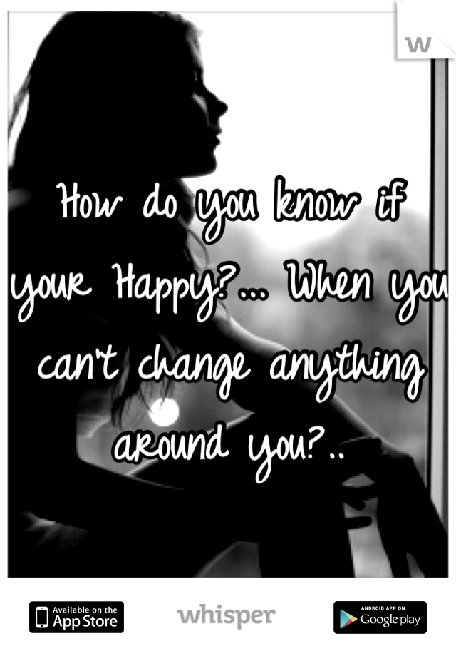 How do you know if your Happy?... When you can't change anything around you?..