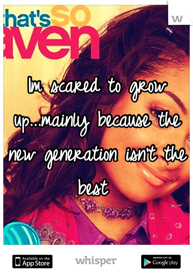 Im scared to grow up...mainly because the new generation isn't the best 