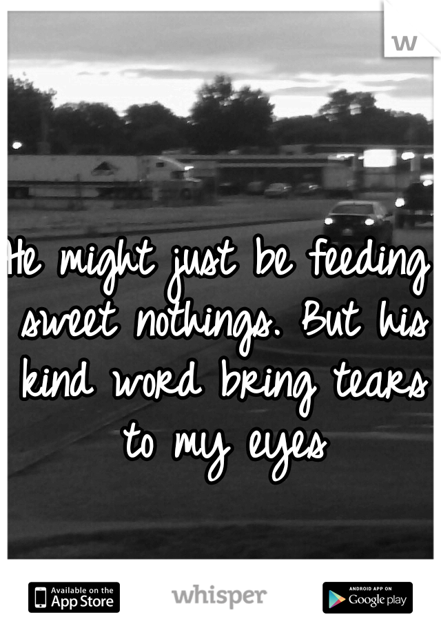 He might just be feeding sweet nothings. But his kind word bring tears to my eyes