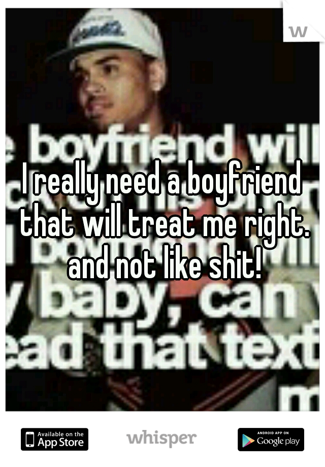 I really need a boyfriend that will treat me right. and not like shit!