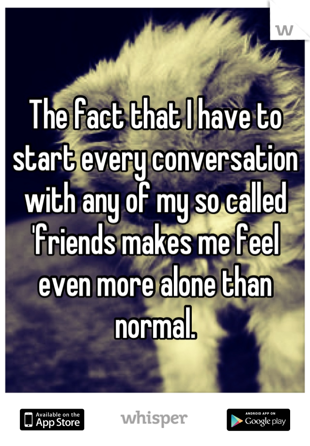 The fact that I have to start every conversation with any of my so called 'friends makes me feel even more alone than normal.