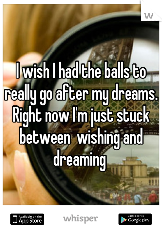 I wish I had the balls to really go after my dreams. Right now I'm just stuck between  wishing and dreaming 