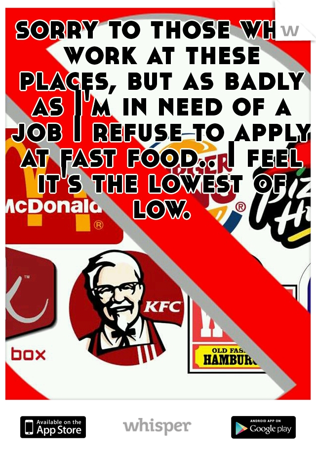 sorry to those who work at these places, but as badly as I'm in need of a job I refuse to apply at fast food.. I feel it's the lowest of low.