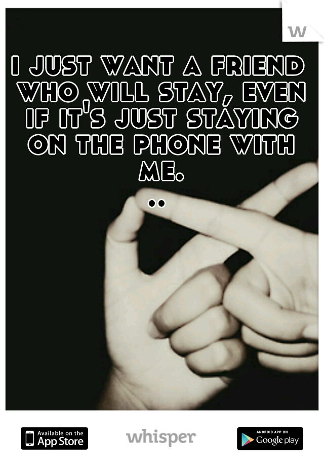 i just want a friend who will stay, even if it's just staying on the phone with me...