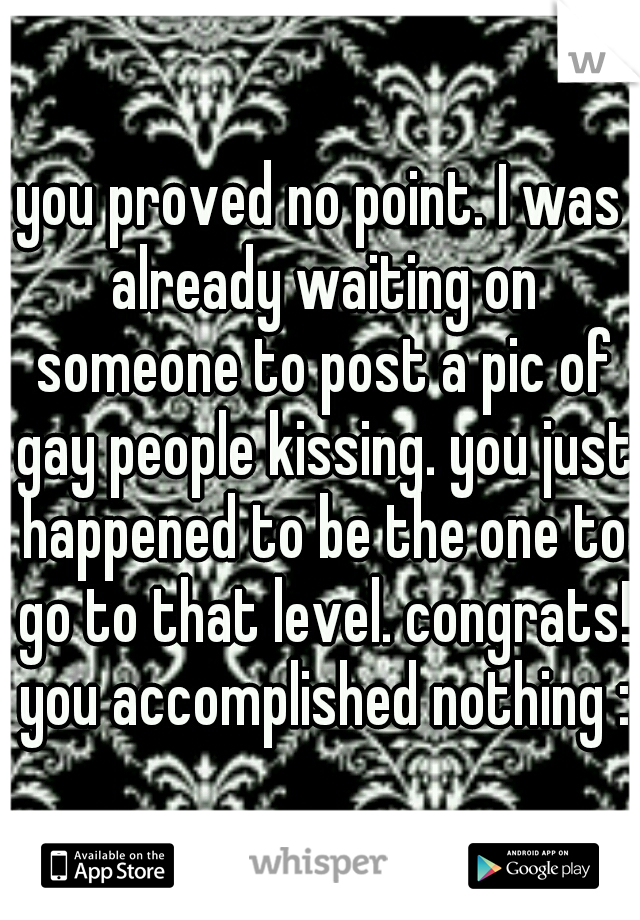 you proved no point. I was already waiting on someone to post a pic of gay people kissing. you just happened to be the one to go to that level. congrats! you accomplished nothing :)