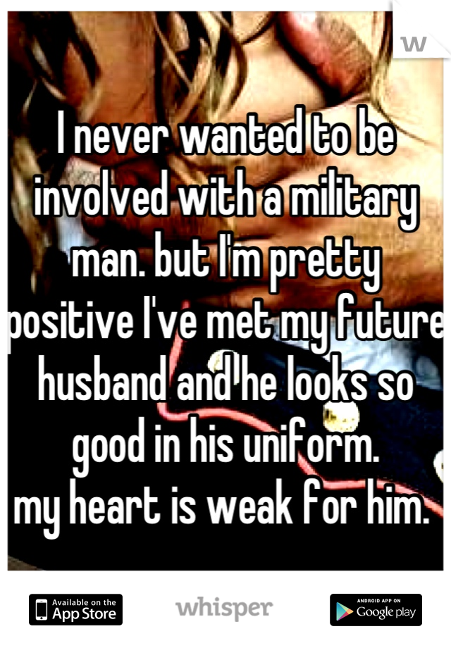 I never wanted to be involved with a military man. but I'm pretty positive I've met my future husband and he looks so good in his uniform. 
my heart is weak for him. 