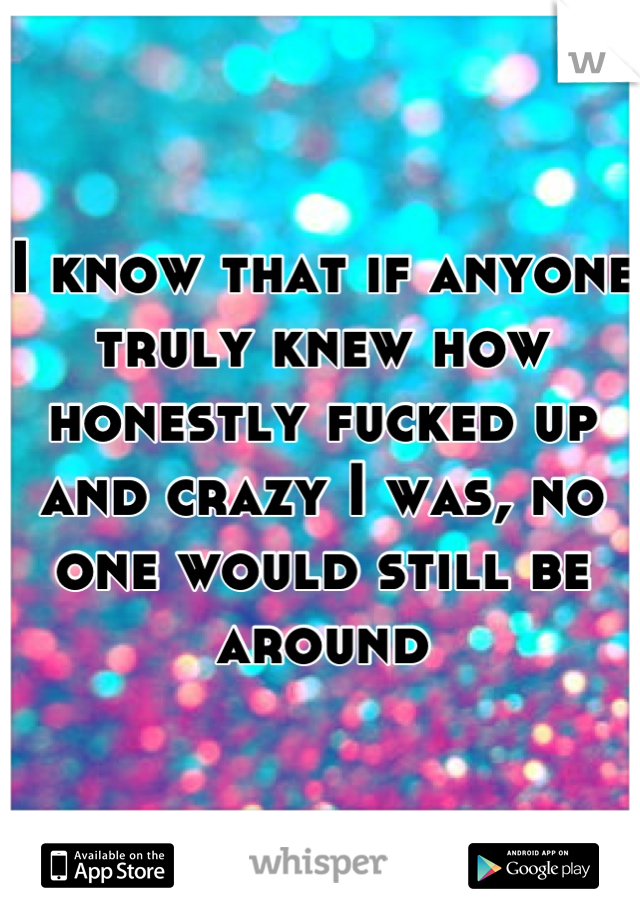 I know that if anyone truly knew how honestly fucked up and crazy I was, no one would still be around