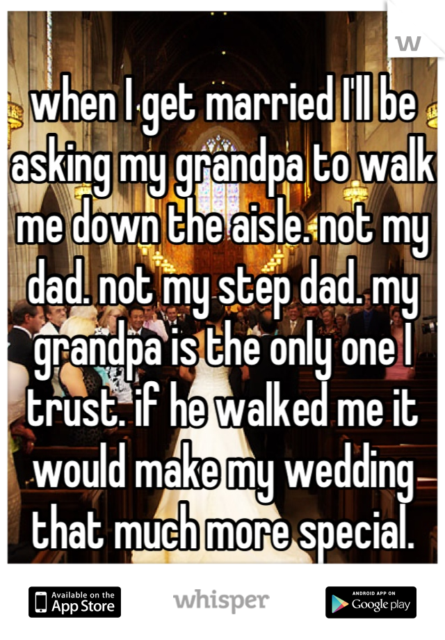 when I get married I'll be asking my grandpa to walk me down the aisle. not my dad. not my step dad. my grandpa is the only one I trust. if he walked me it would make my wedding that much more special.