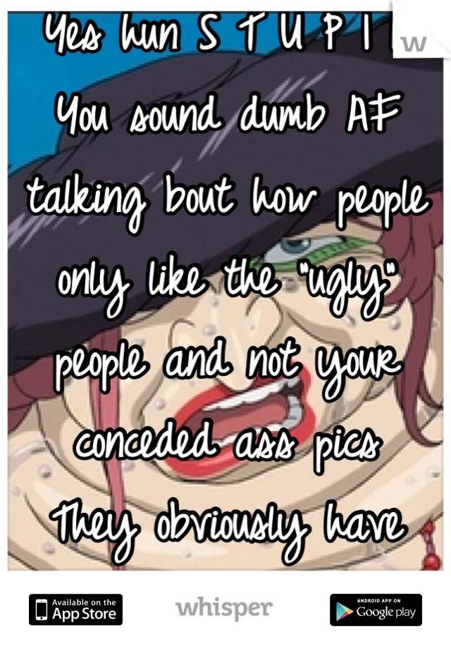 Yes hun S T U P I D 
You sound dumb AF talking bout how people only like the "ugly" people and not your conceded ass pics
They obviously have something you don't 