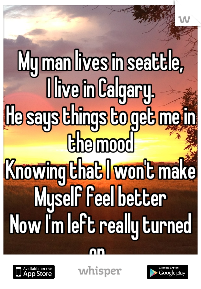 My man lives in seattle, 
I live in Calgary. 
He says things to get me in the mood
Knowing that I won't make
Myself feel better
Now I'm left really turned on. 