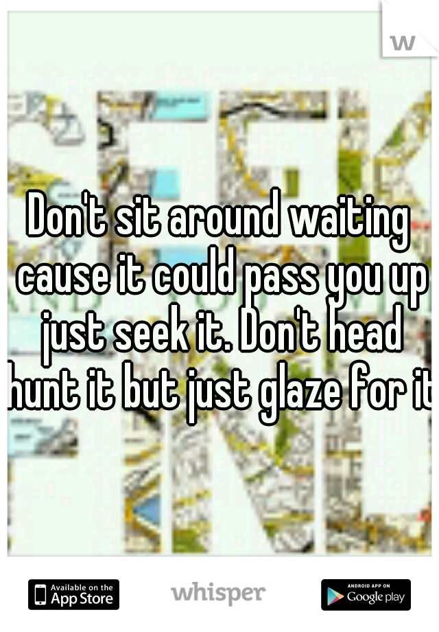 Don't sit around waiting cause it could pass you up just seek it. Don't head hunt it but just glaze for it 