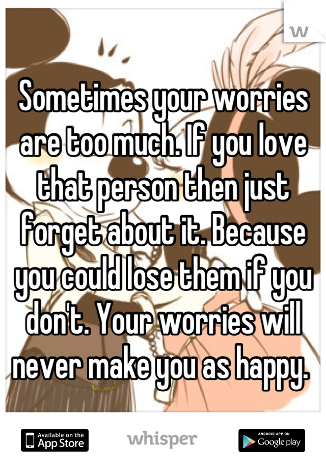 Sometimes your worries are too much. If you love that person then just forget about it. Because you could lose them if you don't. Your worries will never make you as happy. 