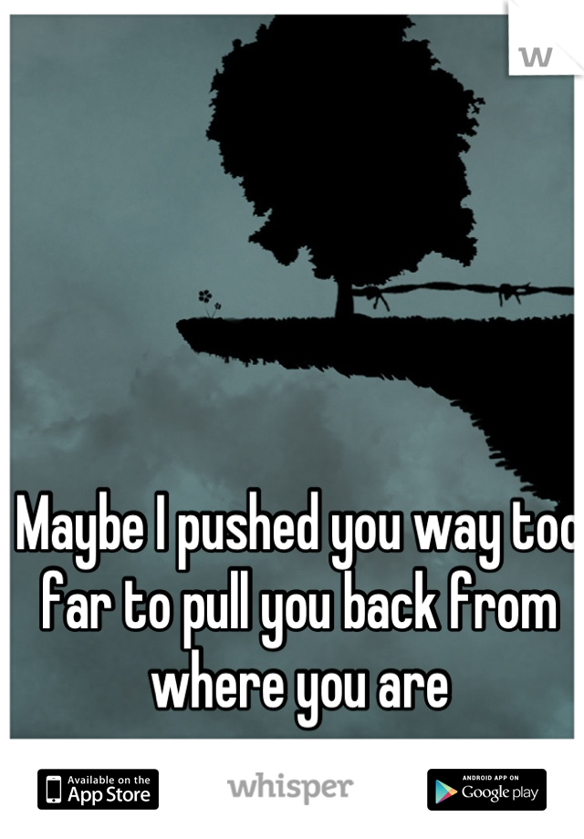 Maybe I pushed you way too far to pull you back from where you are