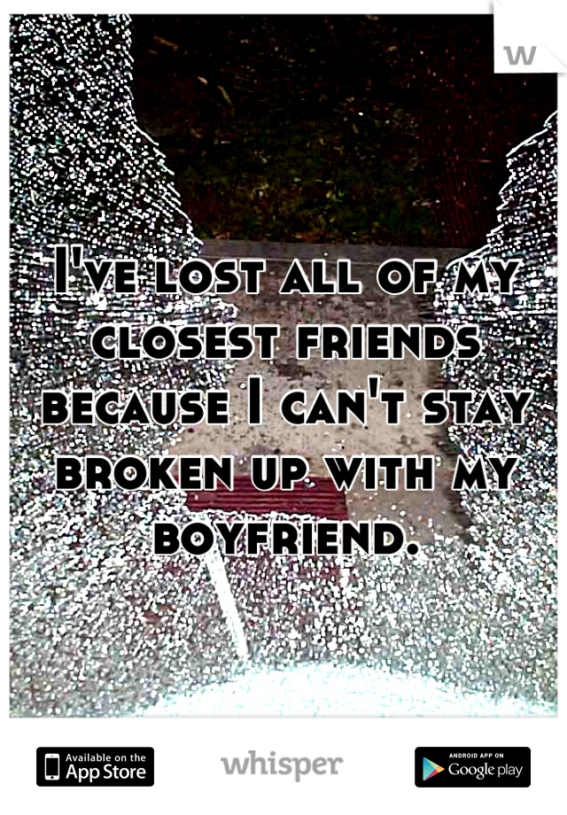 I've lost all of my closest friends because I can't stay broken up with my boyfriend.