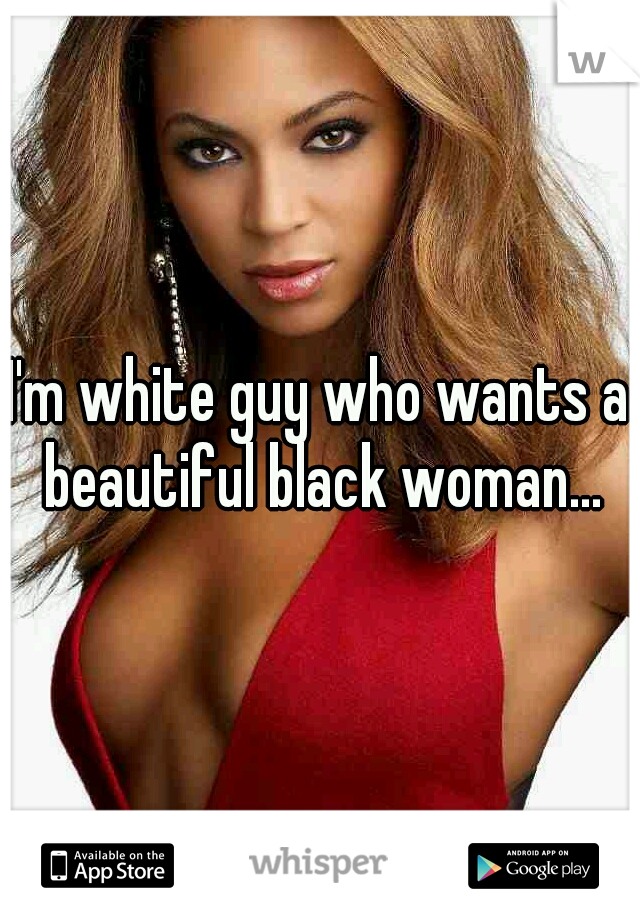 I'm white guy who wants a beautiful black woman...