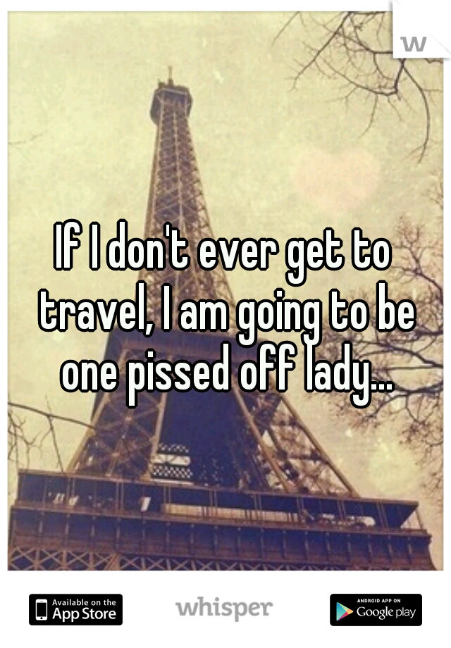 If I don't ever get to travel, I am going to be one pissed off lady...