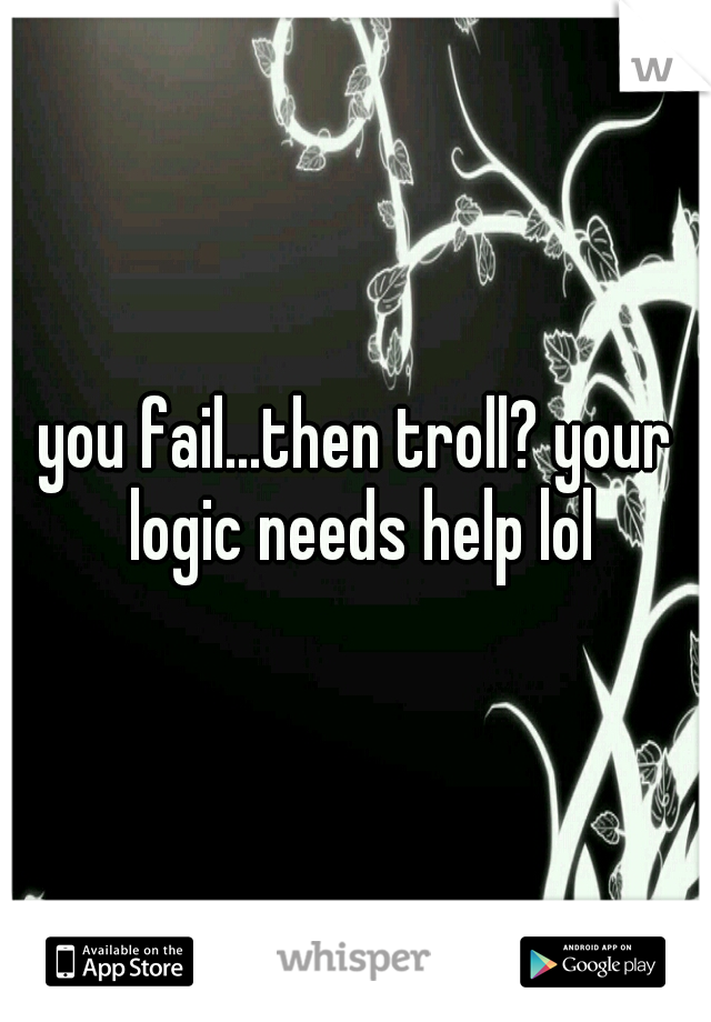 you fail...then troll? your logic needs help lol