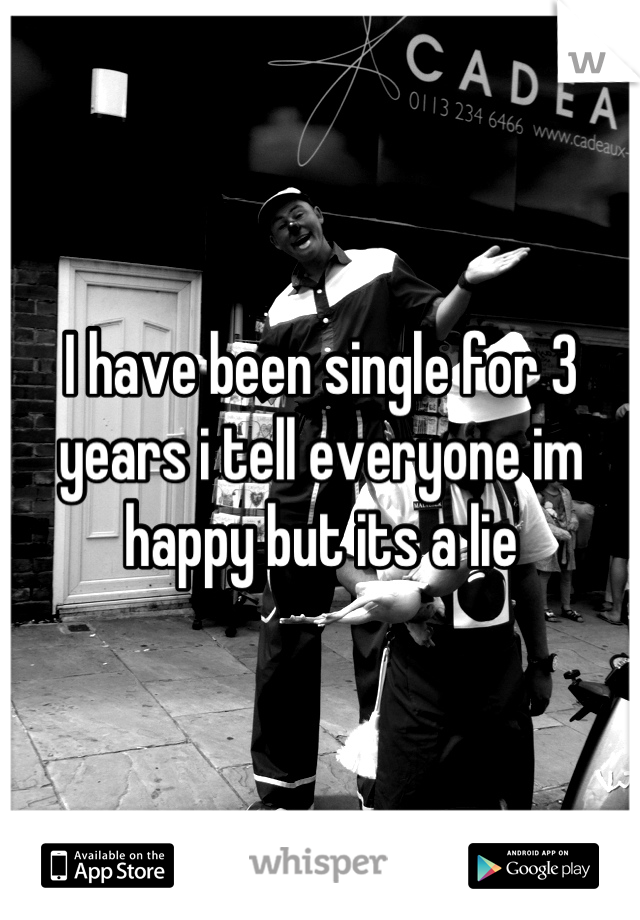 I have been single for 3 years i tell everyone im happy but its a lie