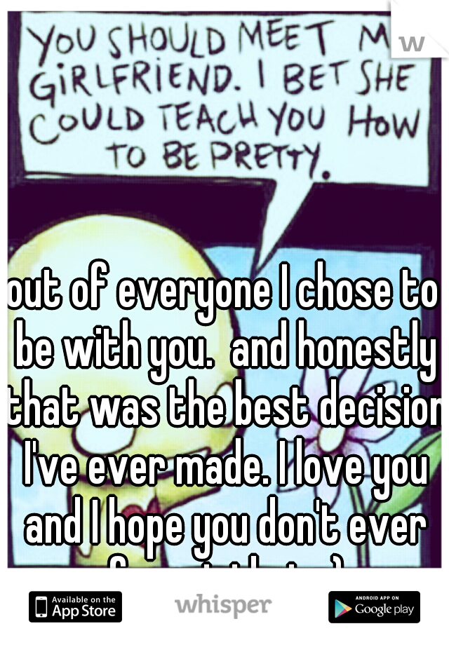 out of everyone I chose to be with you.  and honestly that was the best decision I've ever made. I love you and I hope you don't ever forget that. :)