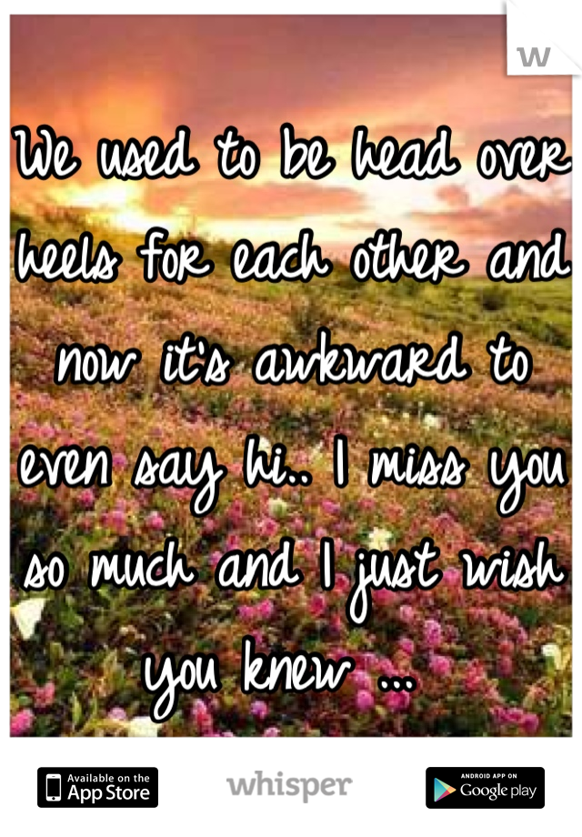 We used to be head over heels for each other and now it's awkward to even say hi.. I miss you so much and I just wish you knew ... 