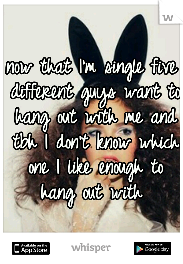 now that I'm single five different guys want to hang out with me and tbh I don't know which one I like enough to hang out with 