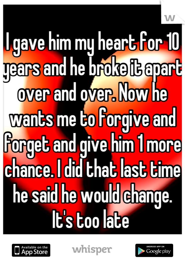 I gave him my heart for 10 years and he broke it apart over and over. Now he wants me to forgive and forget and give him 1 more chance. I did that last time he said he would change. It's too late 