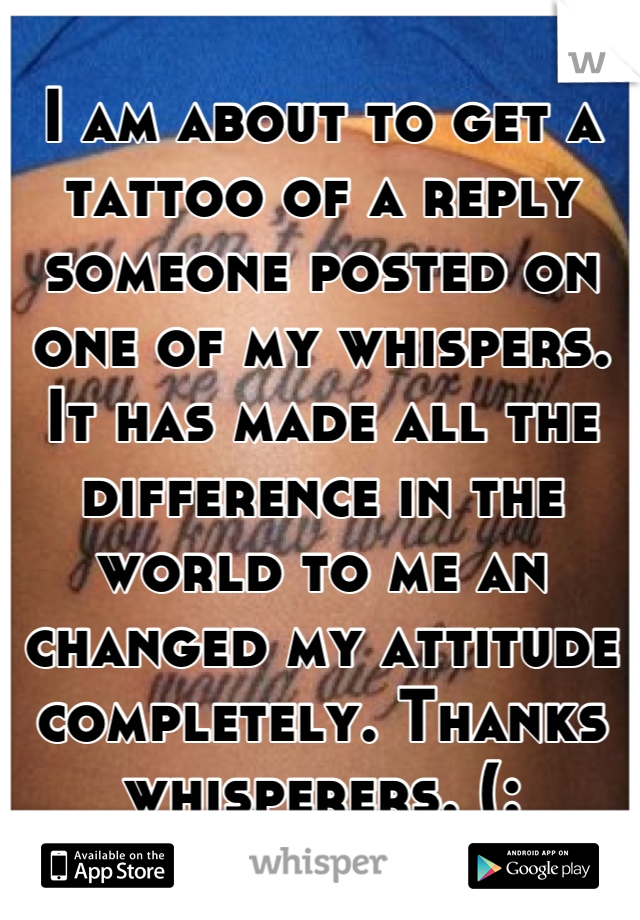 I am about to get a tattoo of a reply someone posted on one of my whispers.  It has made all the difference in the world to me an changed my attitude completely. Thanks whisperers. (: