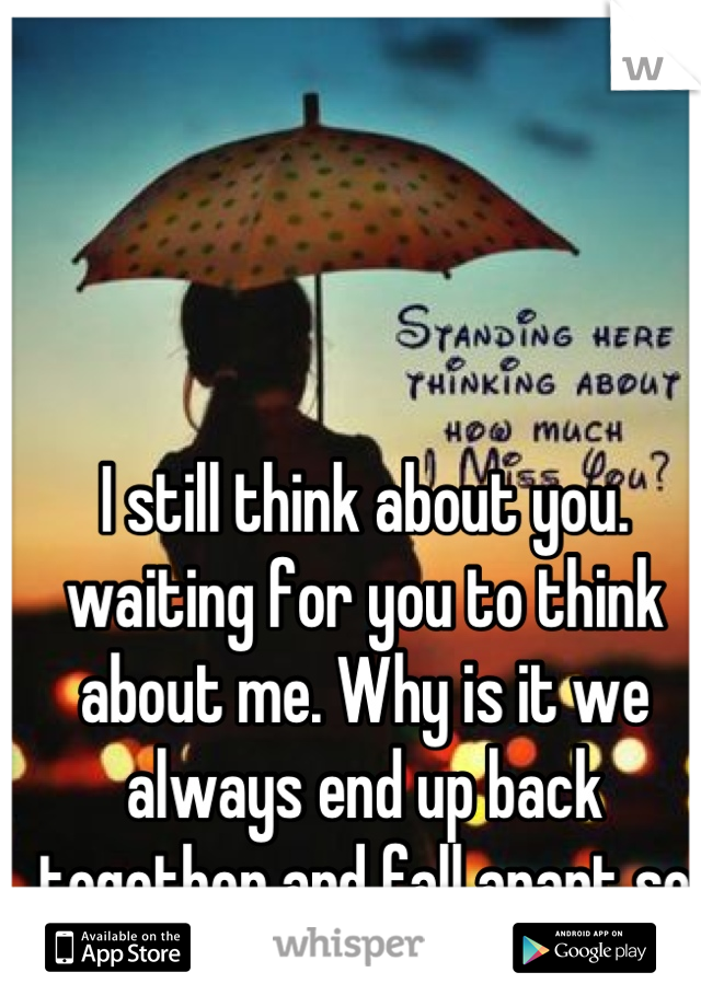 I still think about you. waiting for you to think about me. Why is it we always end up back together and fall apart so quick? :( 
