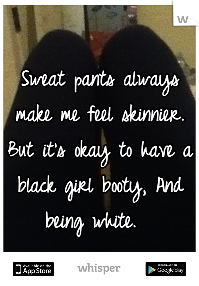 Sweat pants always make me feel skinnier. 
But it's okay to have a black girl booty, And being white.  