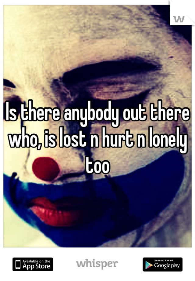 Is there anybody out there who, is lost n hurt n lonely too