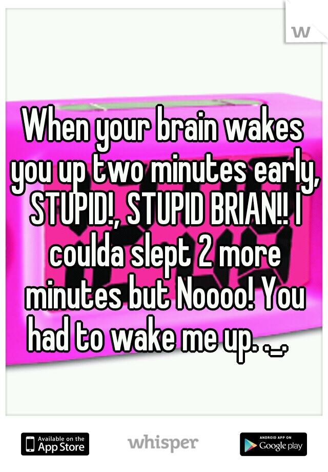 When your brain wakes you up two minutes early, STUPID!, STUPID BRIAN!! I coulda slept 2 more minutes but Noooo! You had to wake me up. ._.
