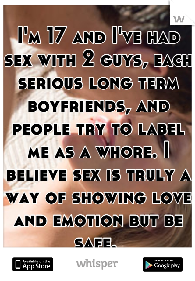 I'm 17 and I've had sex with 2 guys, each serious long term boyfriends, and people try to label me as a whore. I believe sex is truly a way of showing love and emotion but be safe. 