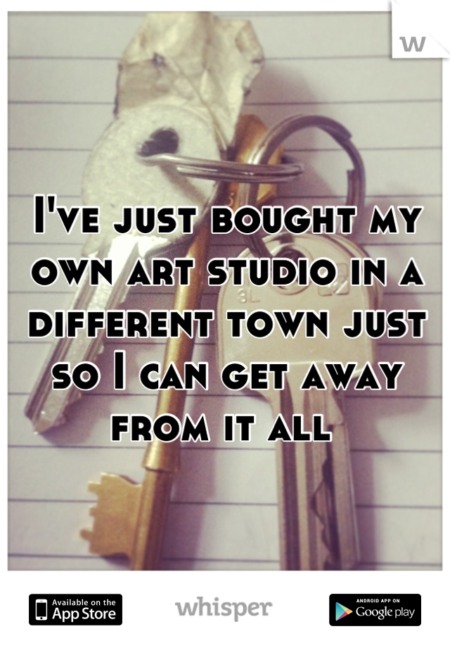 I've just bought my own art studio in a different town just so I can get away from it all 