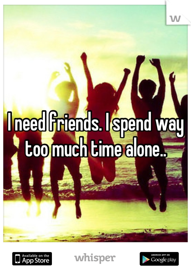 I need friends. I spend way too much time alone..