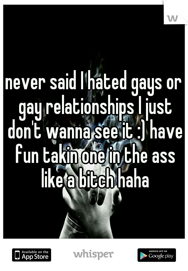 never said I hated gays or gay relationships I just don't wanna see it :) have fun takin one in the ass like a bitch haha