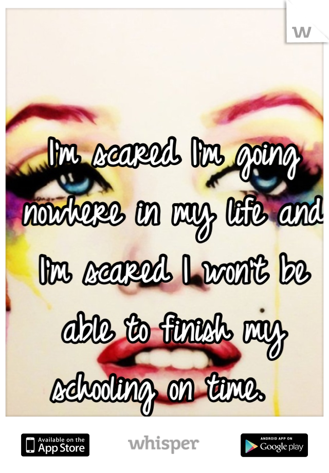 I'm scared I'm going nowhere in my life and I'm scared I won't be able to finish my schooling on time.  