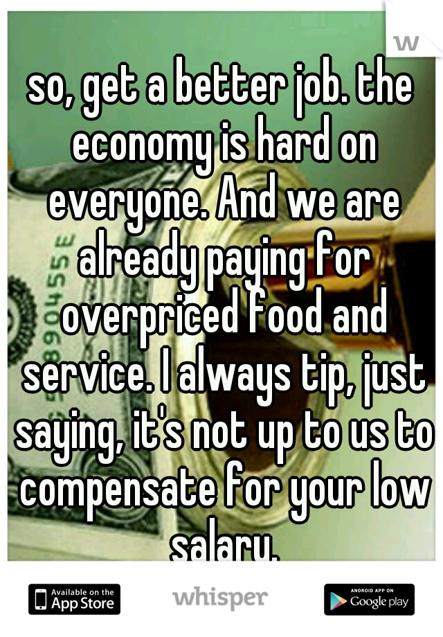 so, get a better job. the economy is hard on everyone. And we are already paying for overpriced food and service. I always tip, just saying, it's not up to us to compensate for your low salary.