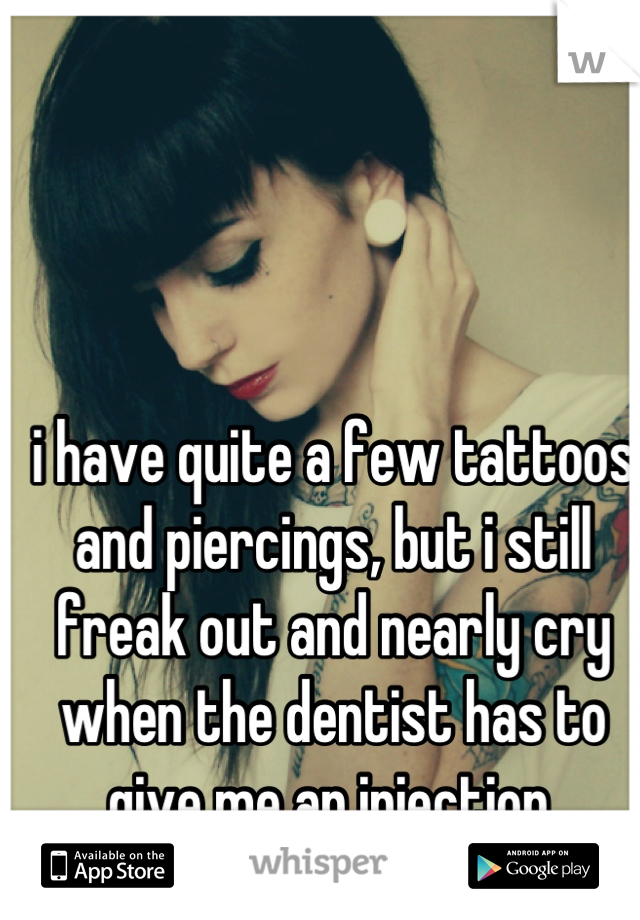 i have quite a few tattoos and piercings, but i still freak out and nearly cry when the dentist has to give me an injection.