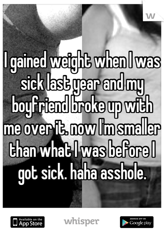 I gained weight when I was sick last year and my boyfriend broke up with me over it. now I'm smaller than what I was before I got sick. haha asshole.