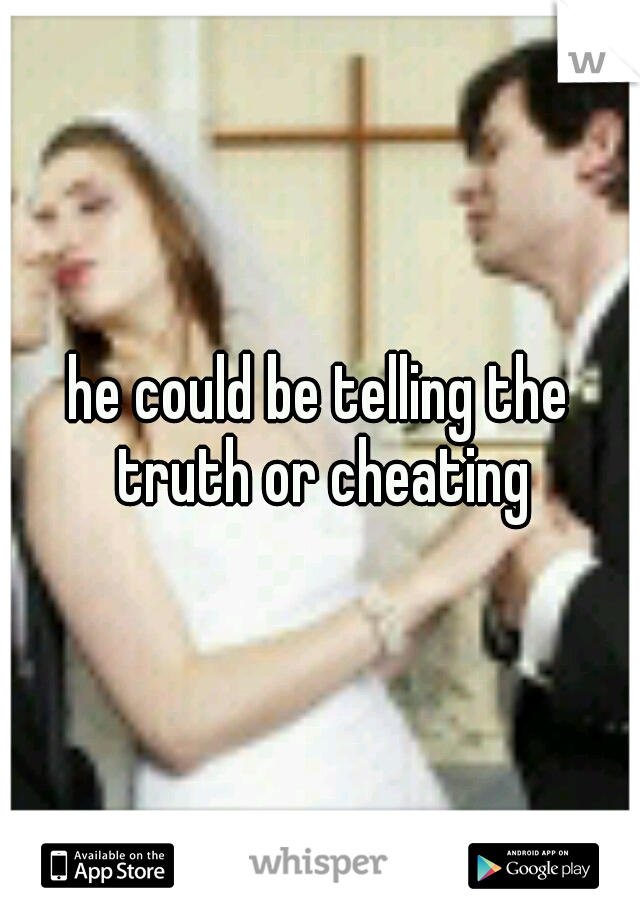 he could be telling the truth or cheating