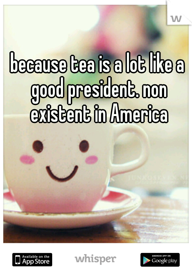 because tea is a lot like a good president. non existent in America