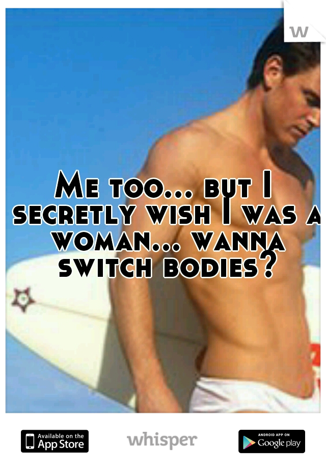 Me too... but I secretly wish I was a woman... wanna switch bodies?